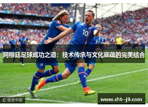 阿根廷足球成功之道：技术传承与文化底蕴的完美结合