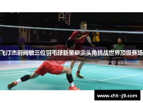 飞汀杰蔚阀敏三位羽毛球新星崭露头角挑战世界顶级赛场