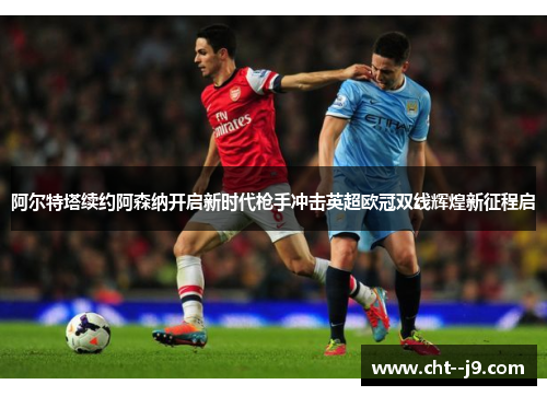 阿尔特塔续约阿森纳开启新时代枪手冲击英超欧冠双线辉煌新征程启